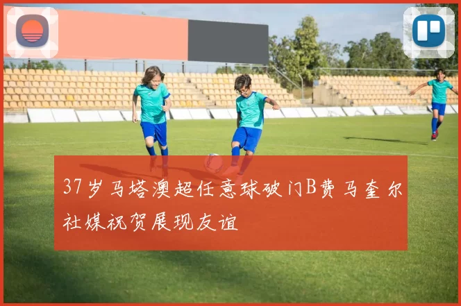 37岁马塔澳超任意球破门B费马奎尔社媒祝贺展现友谊