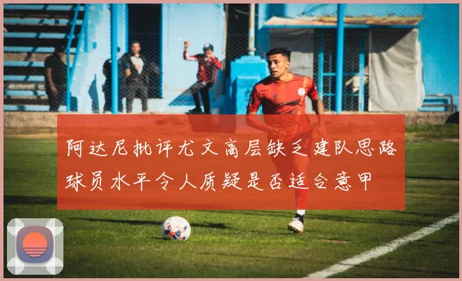阿达尼批评尤文高层缺乏建队思路球员水平令人质疑是否适合意甲
