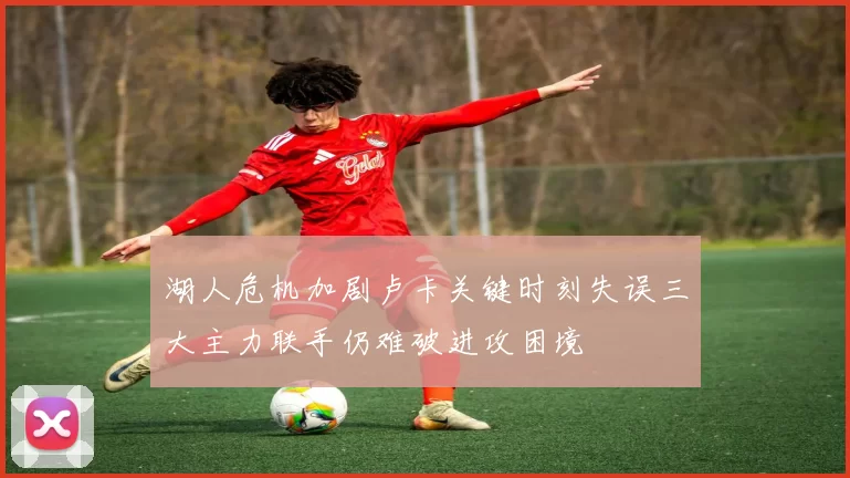 湖人危机加剧卢卡关键时刻失误三大主力联手仍难破进攻困境