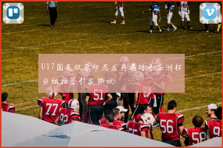 U17国足双杀印尼后再遇对手亚洲杯分组抽签引发热议