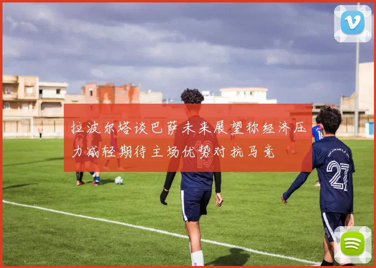 拉波尔塔谈巴萨未来展望称经济压力减轻期待主场优势对抗马竞
