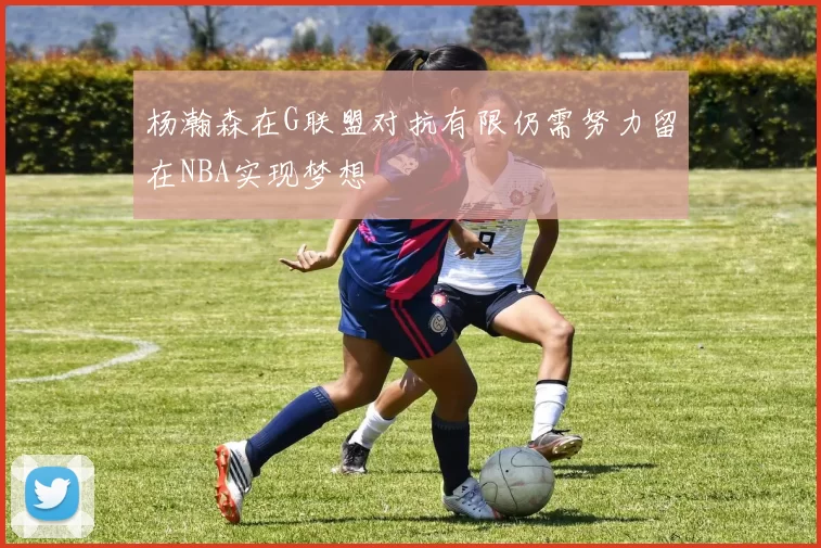 杨瀚森在G联盟对抗有限仍需努力留在NBA实现梦想