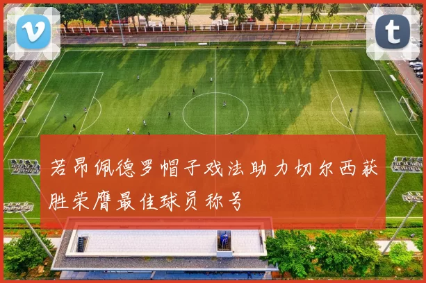 若昂佩德罗帽子戏法助力切尔西获胜荣膺最佳球员称号