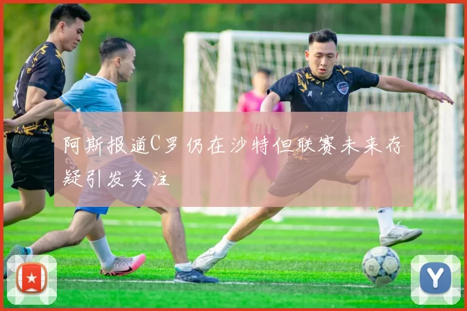 阿斯报道C罗仍在沙特但联赛未来存疑引发关注