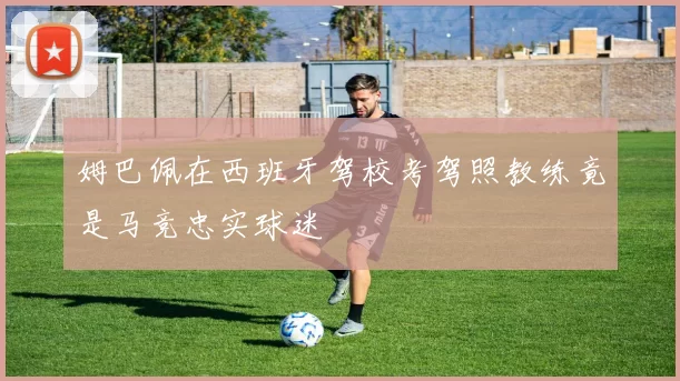 姆巴佩在西班牙驾校考驾照教练竟是马竞忠实球迷