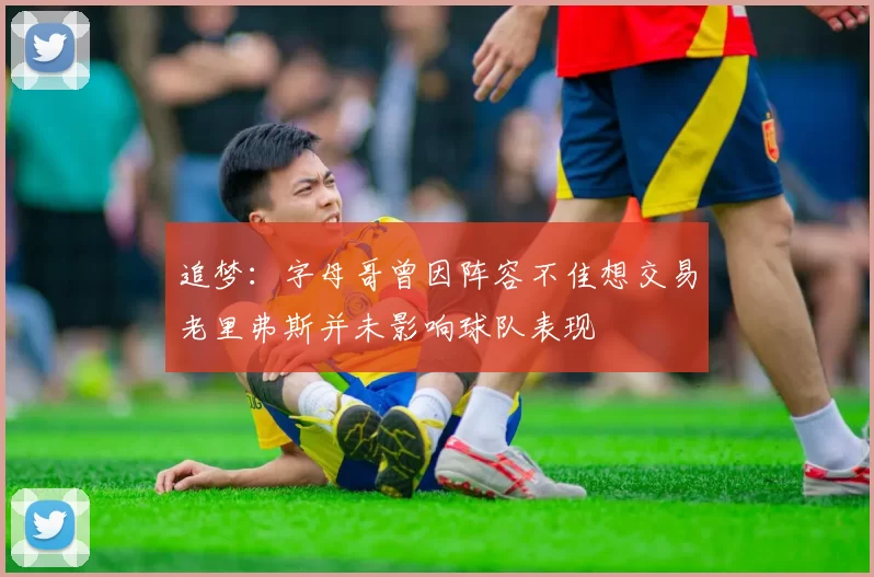 追梦：字母哥曾因阵容不佳想交易老里弗斯并未影响球队表现