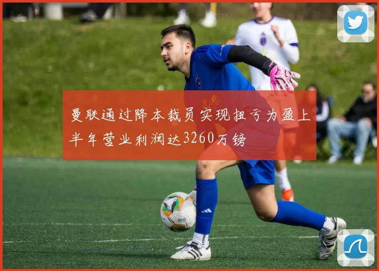 曼联通过降本裁员实现扭亏为盈上半年营业利润达3260万镑