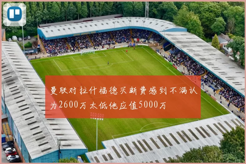 曼联对拉什福德买断费感到不满认为2600万太低他应值5000万