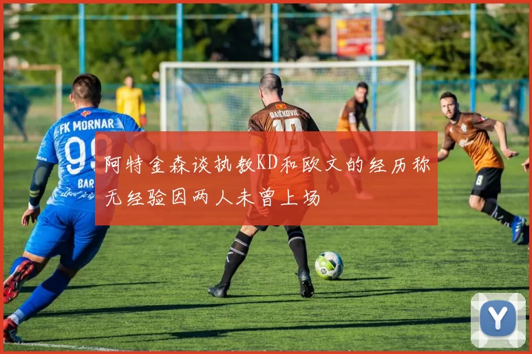 阿特金森谈执教KD和欧文的经历称无经验因两人未曾上场