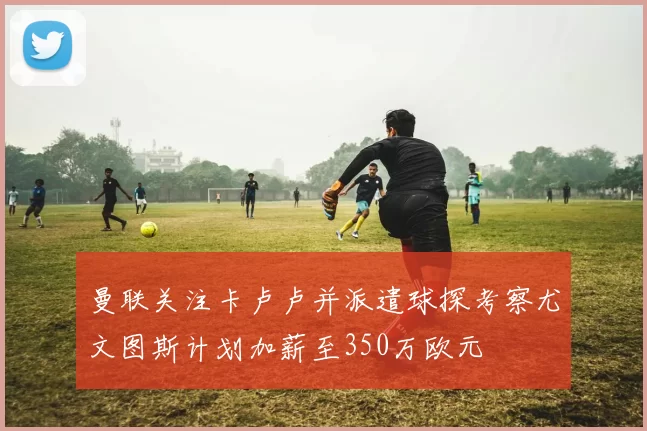 曼联关注卡卢卢并派遣球探考察尤文图斯计划加薪至350万欧元