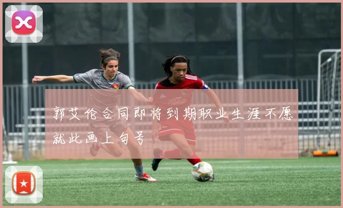 郭艾伦合同即将到期职业生涯不愿就此画上句号