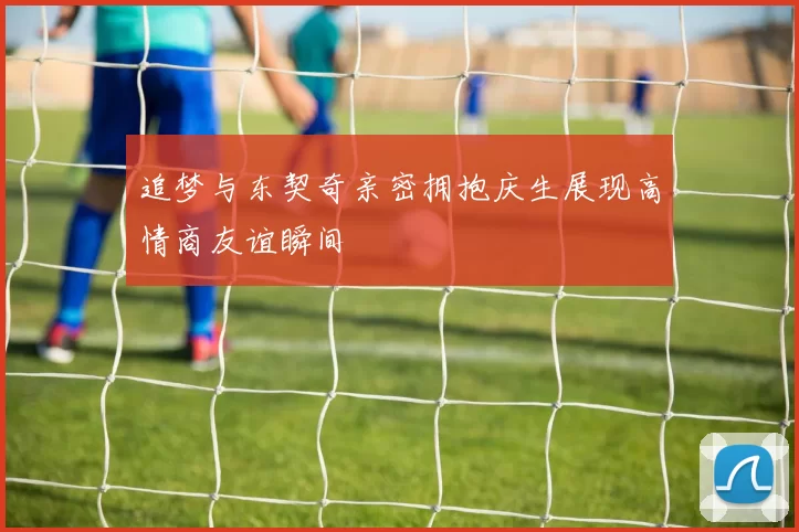 追梦与东契奇亲密拥抱庆生展现高情商友谊瞬间