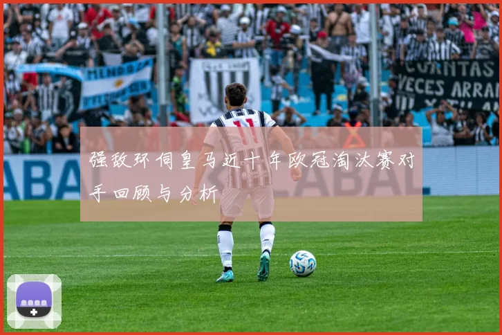 强敌环伺皇马近十年欧冠淘汰赛对手回顾与分析