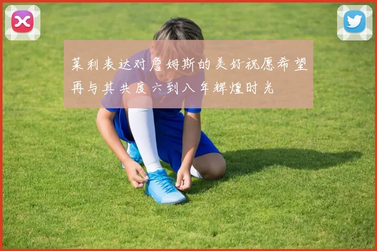 莱利表达对詹姆斯的美好祝愿希望再与其共度六到八年辉煌时光
