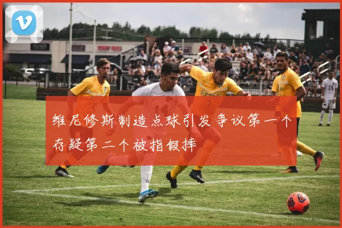 维尼修斯制造点球引发争议第一个存疑第二个被指假摔