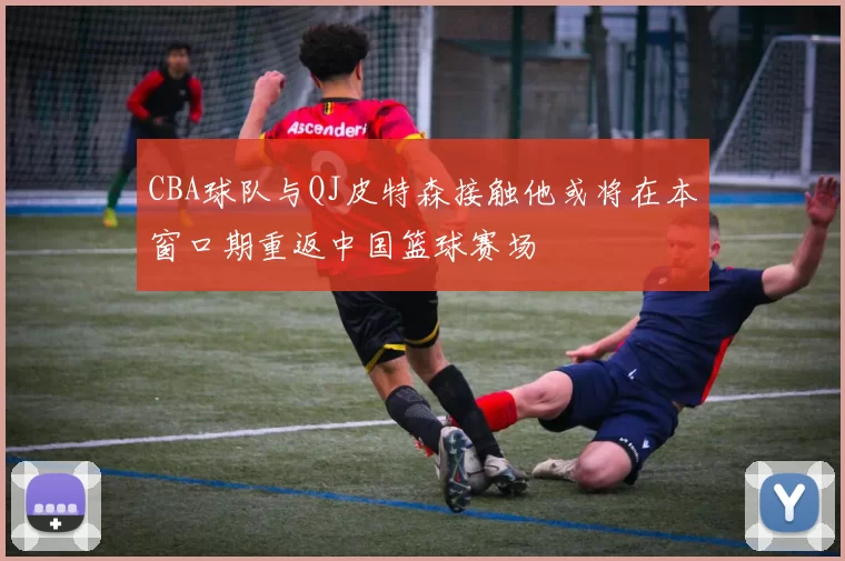 CBA球队与QJ皮特森接触他或将在本窗口期重返中国篮球赛场