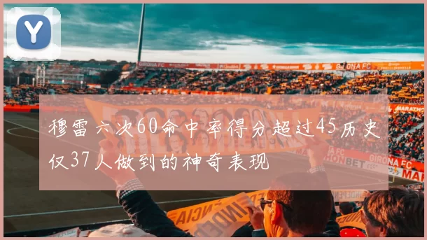 穆雷六次60命中率得分超过45历史仅37人做到的神奇表现