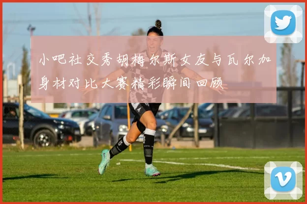 小吧社交秀胡梅尔斯女友与瓦尔加身材对比大赛精彩瞬间回顾