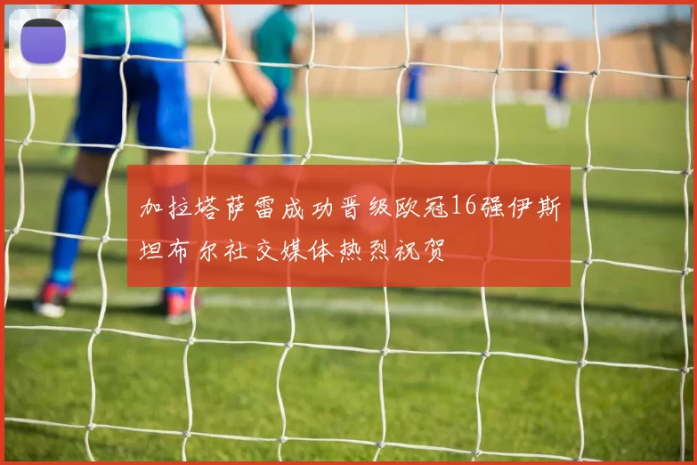 加拉塔萨雷成功晋级欧冠16强伊斯坦布尔社交媒体热烈祝贺