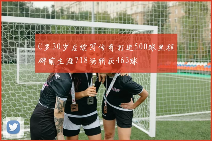 C罗30岁后续写传奇打进500球里程碑前生涯718场斩获463球