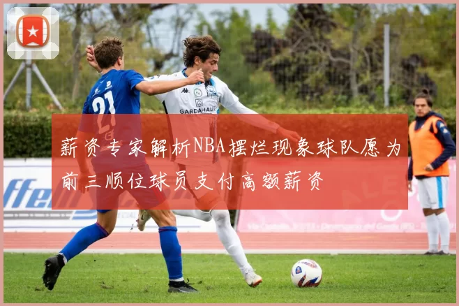 薪资专家解析NBA摆烂现象球队愿为前三顺位球员支付高额薪资