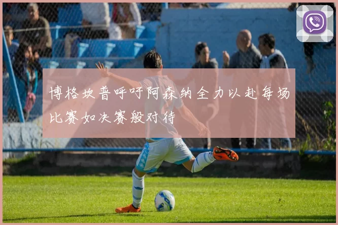 博格坎普呼吁阿森纳全力以赴每场比赛如决赛般对待