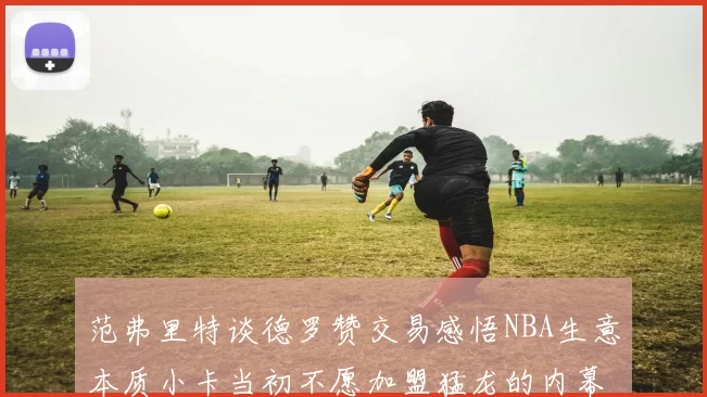 范弗里特谈德罗赞交易感悟NBA生意本质小卡当初不愿加盟猛龙的内幕揭秘